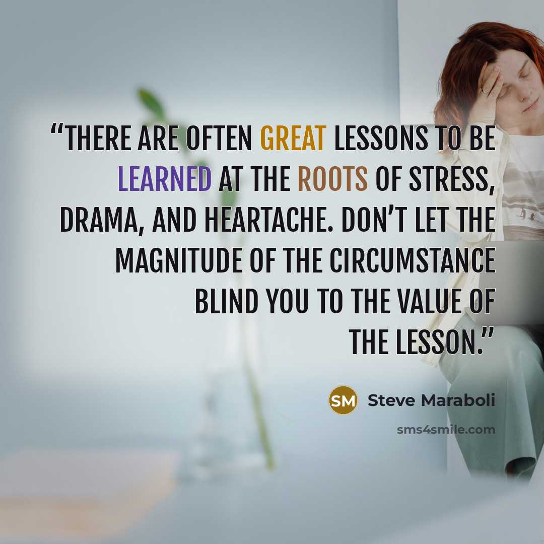 “There are often great lessons to be learned at the roots of stress, drama, and heartache. Don’t let the magnitude of the circumstance blind you to the value of the lesson.” quote by Steve Maraboli