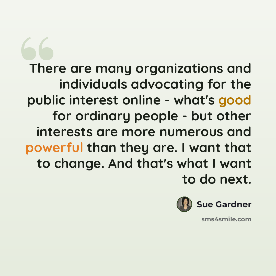 “There are many organizations and individuals advocating for the public interest online - what's good for ordinary people - but other interests are more numerous and powerful than they are. I want that to change. And that's what I want to do next.” quote by Sue Gardner