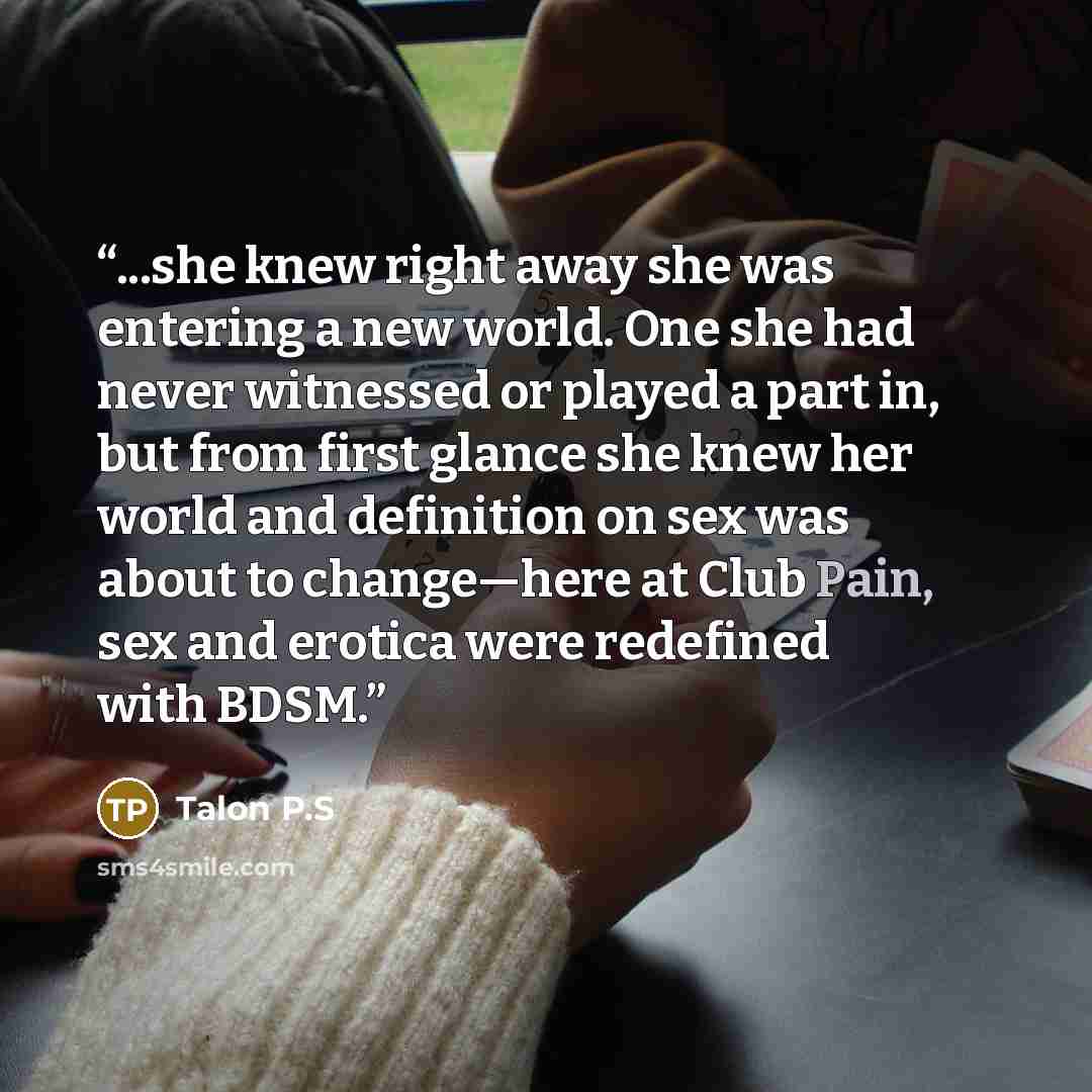 “...she knew right away she was entering a new world. One she had never witnessed or played a part in, but from first glance she knew her world and definition on sex was about to change—here at Club Pain, sex and erotica were redefined with BDSM.” quote by Talon P.S