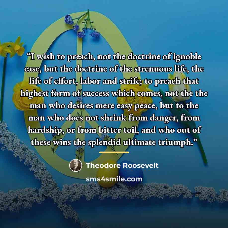 “I wish to preach, not the doctrine of ignoble ease, but the doctrine of the strenuous life, the life of effort, labor and strife; to preach that highest form of success which comes, not the the man who desires mere easy peace, but to the man who does not shrink from danger, from hardship, or from…” quote by Theodore Roosevelt