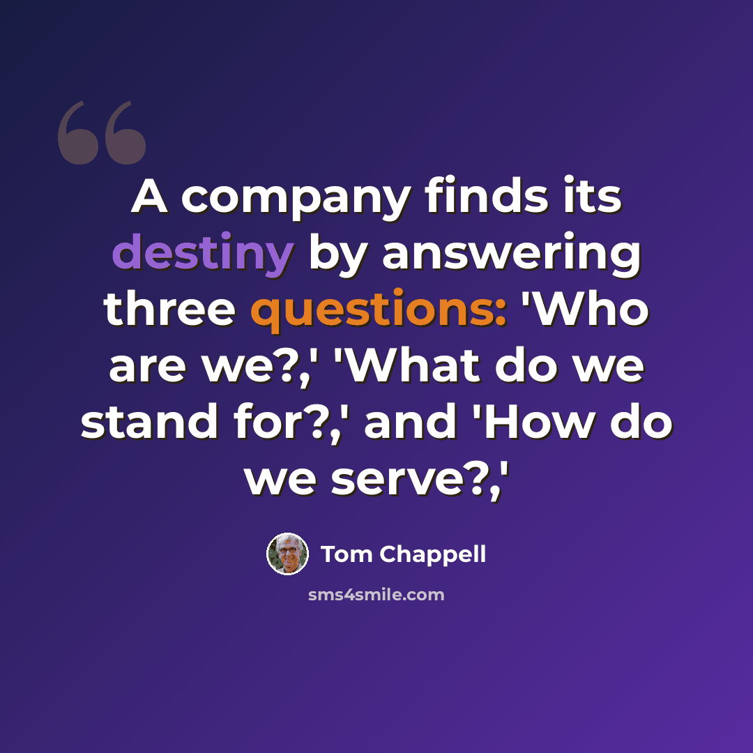 “A company finds its destiny by answering three questions: 'Who are we?,' 'What do we stand for?,' and 'How do we serve?,'” quote by Tom Chappell