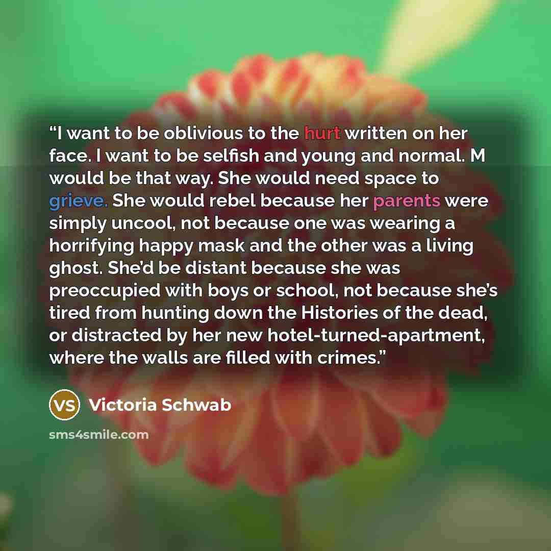 “I want to be oblivious to the hurt written on her face. I want to be selfish and young and normal. M would be that way. She would need space to grieve. She would rebel because her parents were simply uncool, not because one was wearing a horrifying happy mask and the other was a living ghost…” quote by Victoria Schwab