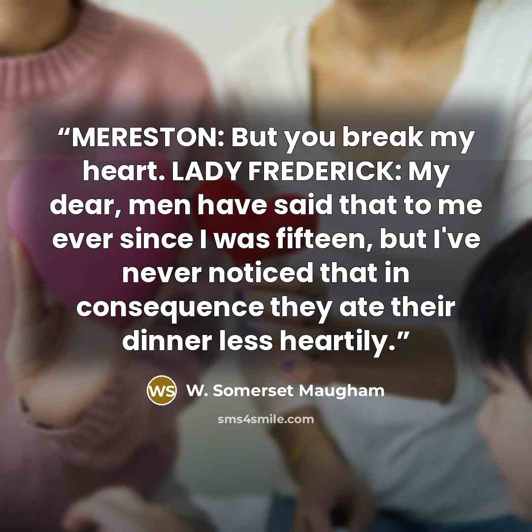 “MERESTON: But you break my heart. LADY FREDERICK: My dear, men have said that to me ever since I was fifteen, but I've never noticed that in consequence they ate their dinner less heartily.” quote by W. Somerset Maugham