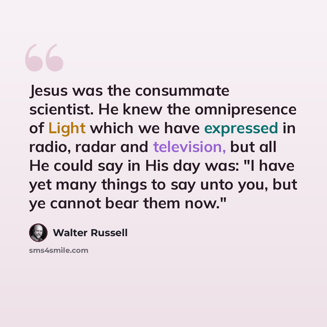 “Jesus was the consummate scientist. He knew the omnipresence of Light which we have expressed in radio, radar and television, but all He could say in His day was: "I have yet many things to say unto you, but ye cannot bear them now."” quote by Walter Russell