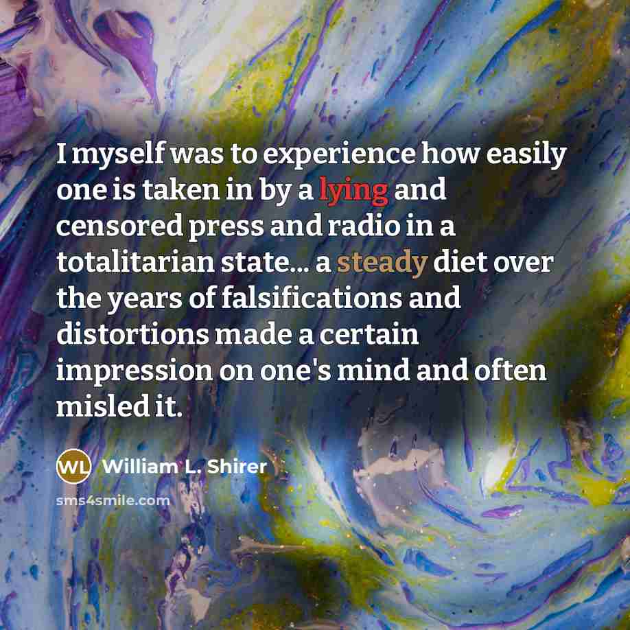 “I myself was to experience how easily one is taken in by a lying and censored press and radio in a totalitarian state... a steady diet over the years of falsifications and distortions made a certain impression on one's mind and often misled it.” quote by William L. Shirer