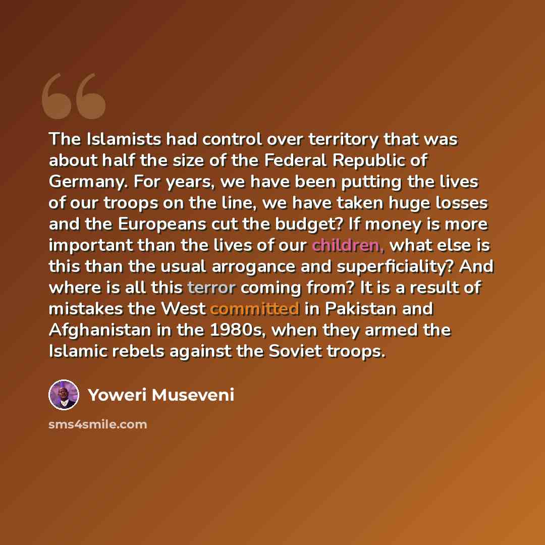 “The Islamists had control over territory that was about half the size of the Federal Republic of Germany. For years, we have been putting the lives of our troops on the line, we have taken huge losses and the Europeans cut the budget? If money is more important than the lives of our children, what…” quote by Yoweri Museveni