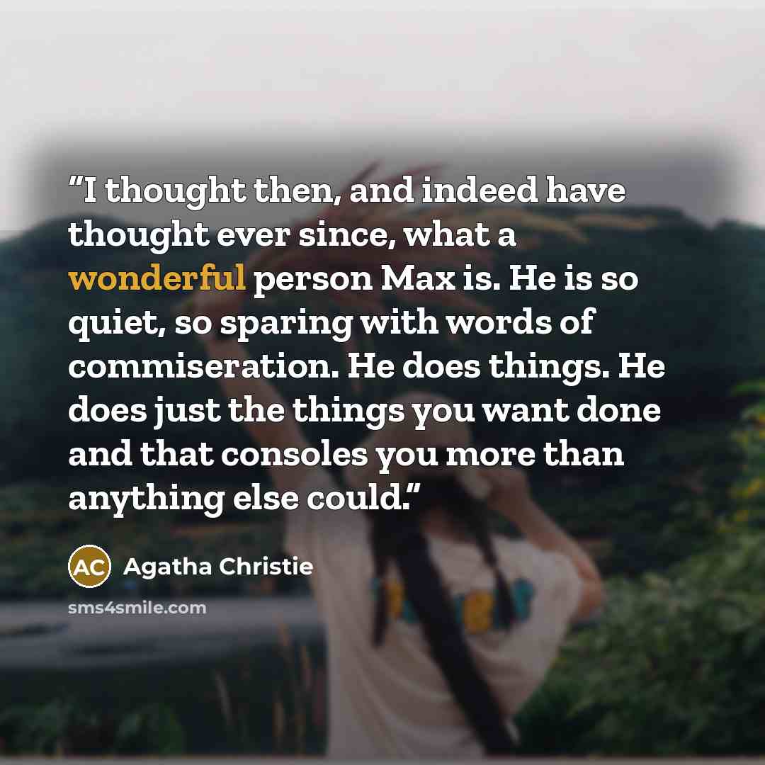 “I thought then, and indeed have thought ever since, what a wonderful person Max is. He is so quiet, so sparing with words of commiseration. He does things. He does just the things you want done and that consoles you more than anything else could.” quote by Agatha Christie