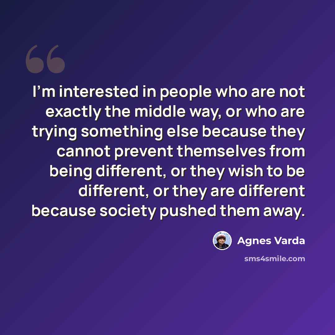 “I'm interested in people who are not exactly the middle way, or who are trying something else because they cannot prevent themselves from being different, or they wish to be different, or they are different because society pushed them away.” quote by Agnes Varda