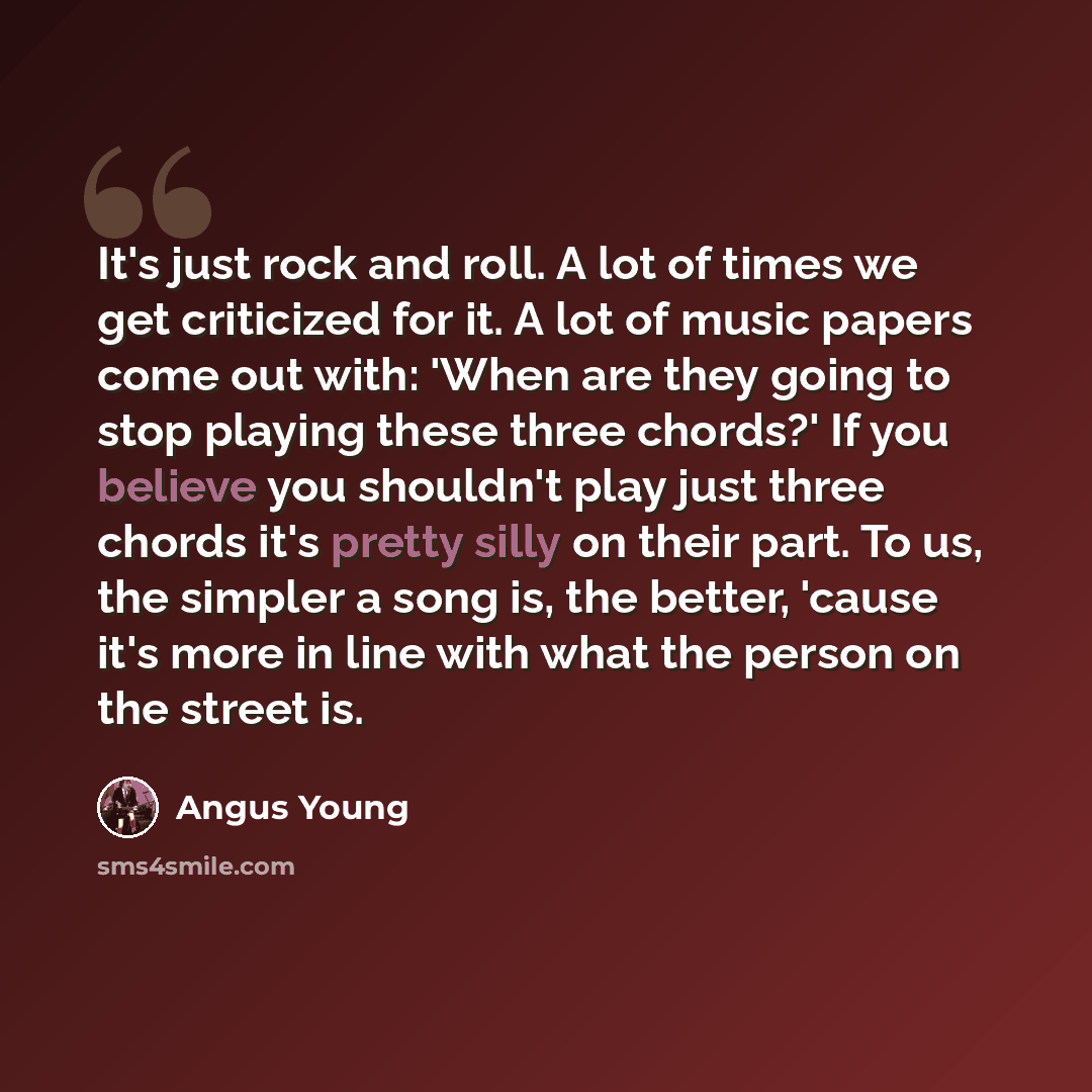 “It's just rock and roll. A lot of times we get criticized for it. A lot of music papers come out with: 'When are they going to stop playing these three chords?' If you believe you shouldn't play just three chords it's pretty silly on their part. To us, the simpler a song is, the better, 'cause…” quote by Angus Young