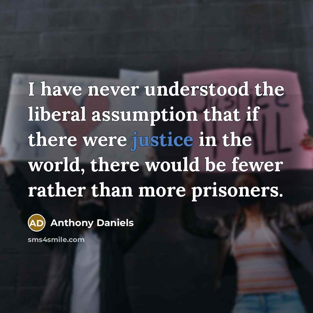 “I have never understood the liberal assumption that if there were justice in the world, there would be fewer rather than more prisoners.” quote by Anthony Daniels