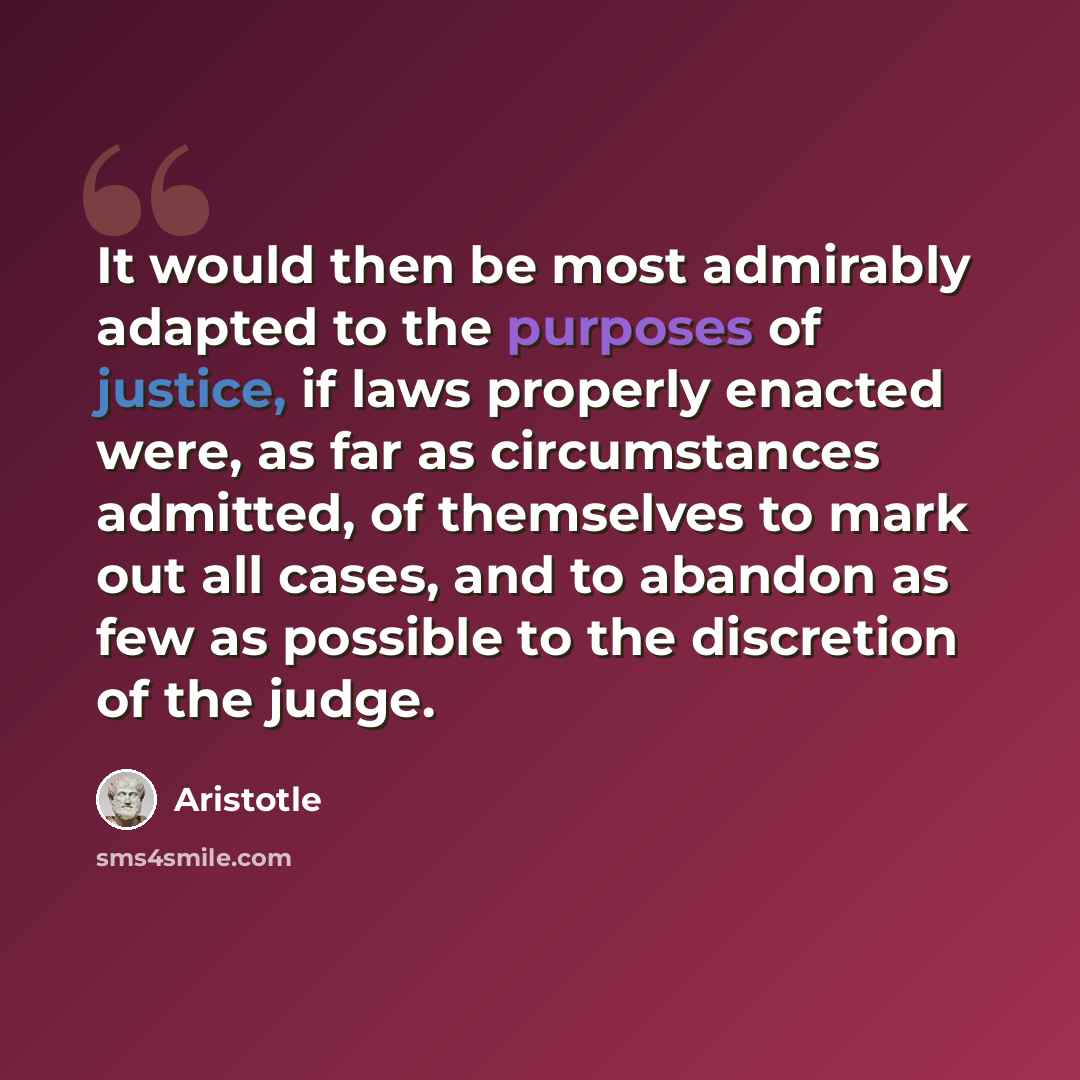 “It would then be most admirably adapted to the purposes of justice, if laws properly enacted were, as far as circumstances admitted, of themselves to mark out all cases, and to abandon as few as possible to the discretion of the judge.” quote by Aristotle