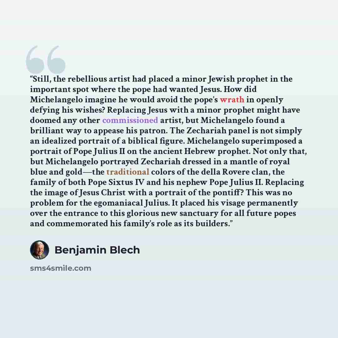 “Still, the rebellious artist had placed a minor Jewish prophet in the important spot where the pope had wanted Jesus. How did Michelangelo imagine he would avoid the pope’s wrath in openly defying his wishes? Replacing Jesus with a minor prophet might have doomed any other commissioned artist, but…” quote by Benjamin Blech