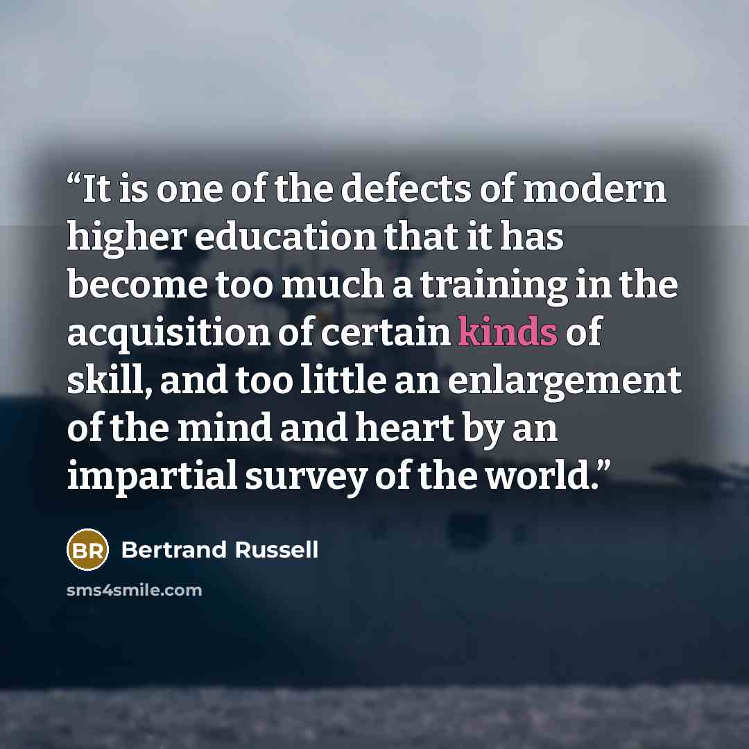 “It is one of the defects of modern higher education that it has become too much a training in the acquisition of certain kinds of skill, and too little an enlargement of the mind and heart by an impartial survey of the world.” quote by Bertrand Russell