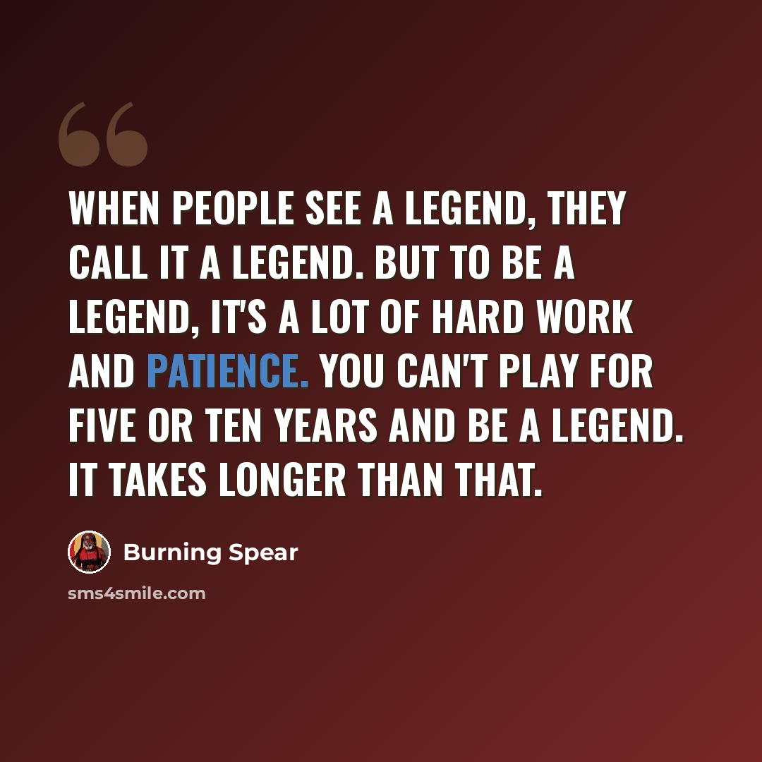 “When people see a legend, they call it a legend. But to be a legend, it's a lot of hard work and patience. You can't play for five or ten years and be a legend. It takes longer than that.” quote by Burning Spear