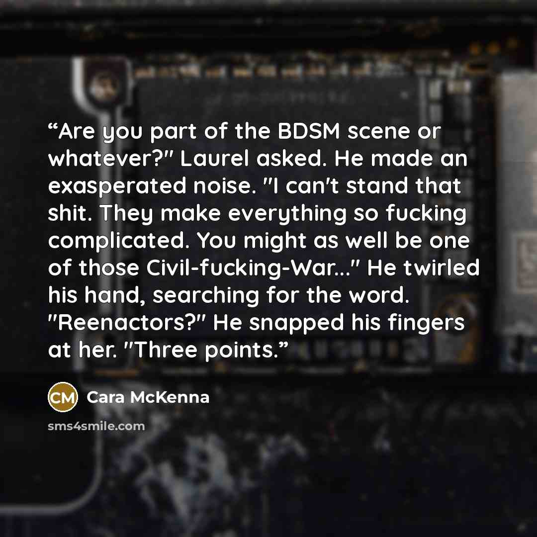 “Are you part of the BDSM scene or whatever?" Laurel asked. He made an exasperated noise. "I can't stand that shit. They make everything so fucking complicated. You might as well be one of those Civil-fucking-War..." He twirled his hand, searching for the word. "Reenactors?" He snapped his fingers…” quote by Cara McKenna