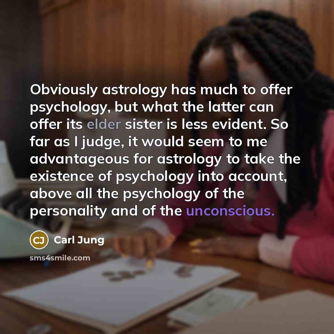“Obviously astrology has much to offer psychology, but what the latter can offer its elder sister is less evident. So far as I judge, it would seem to me advantageous for astrology to take the existence of psychology into account, above all the psychology of the personality and of the unconscious.” quote by Carl Jung