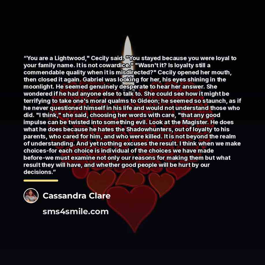 “You are a Lightwood," Cecily said. "You stayed because you were loyal to your family name. It is not cowardice." "Wasn't it? Is loyalty still a commendable quality when it is misdirected?" Cecily opened her mouth, then closed it again. Gabriel was looking for her, his eyes shining in the…” quote by Cassandra Clare
