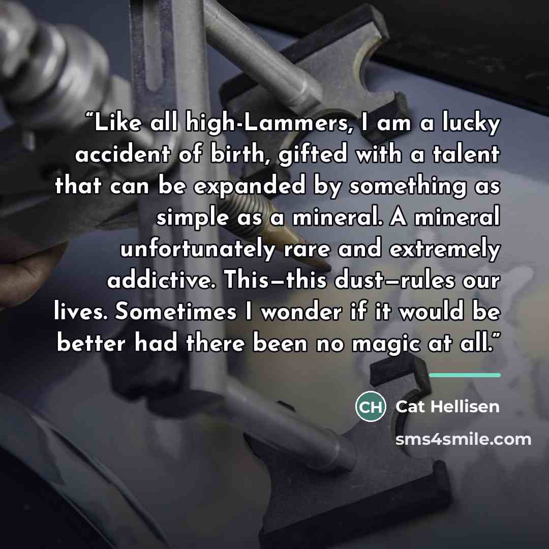 “Like all high-Lammers, I am a lucky accident of birth, gifted with a talent that can be expanded by something as simple as a mineral. A mineral unfortunately rare and extremely addictive. This—this dust—rules our lives. Sometimes I wonder if it would be better had there been no magic at all.” quote by Cat Hellisen