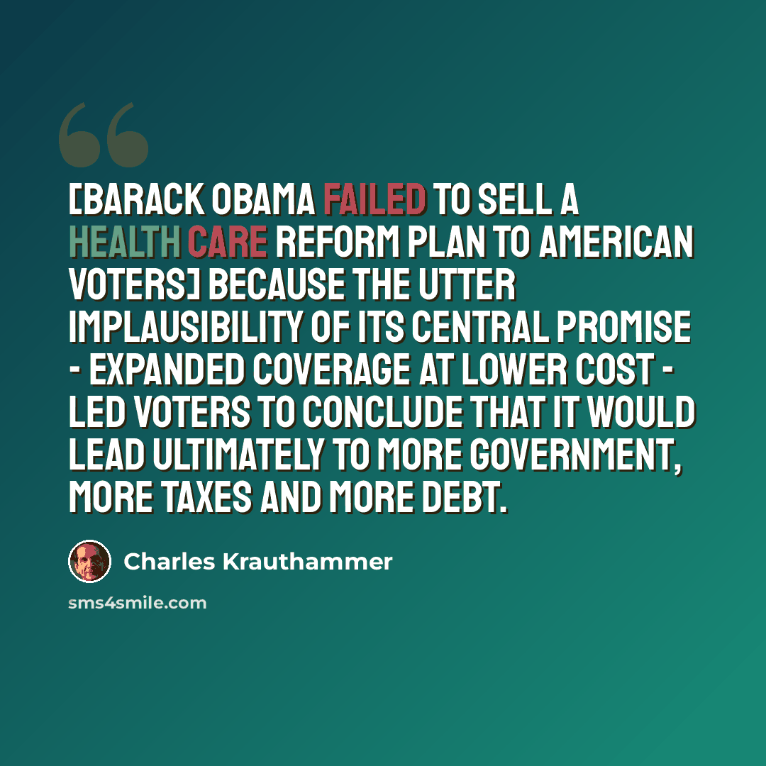 “[Barack Obama failed to sell a health care reform plan to American voters] because the utter implausibility of its central promise - expanded coverage at lower cost - led voters to conclude that it would lead ultimately to more government, more taxes and more debt.” quote by Charles Krauthammer
