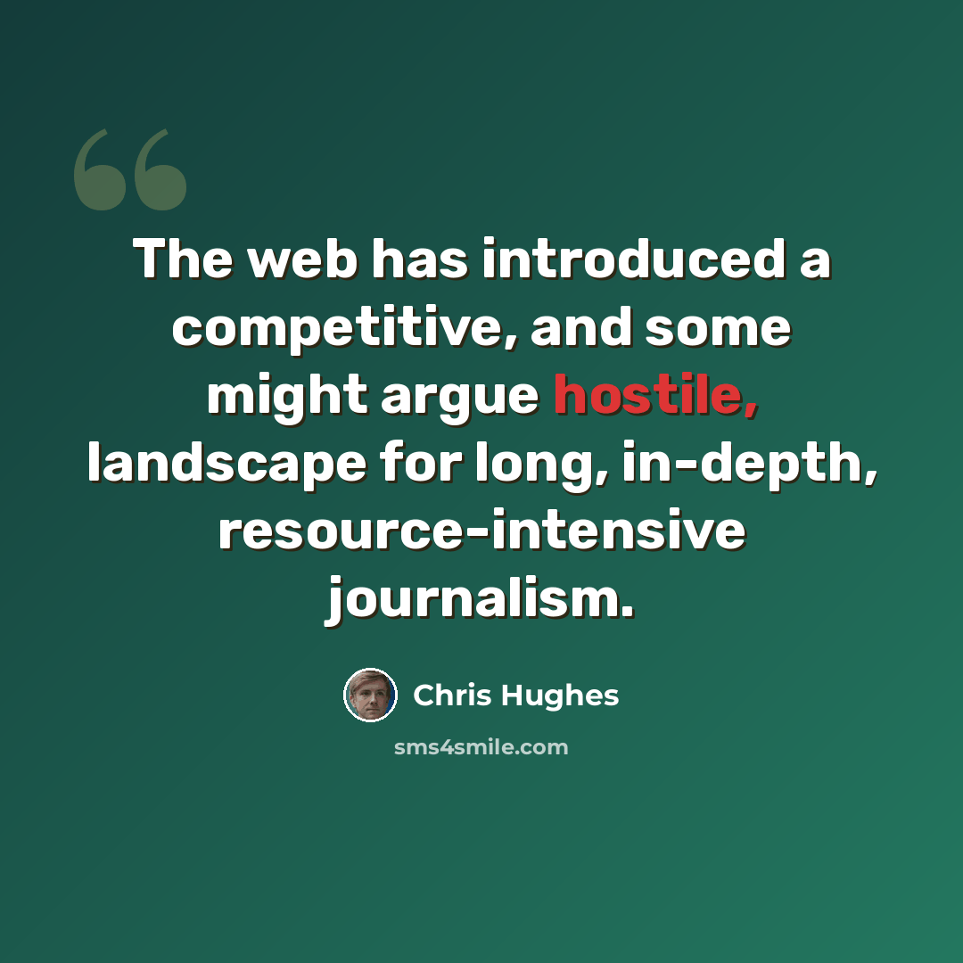 “The web has introduced a competitive, and some might argue hostile, landscape for long, in-depth, resource-intensive journalism.” quote by Chris Hughes