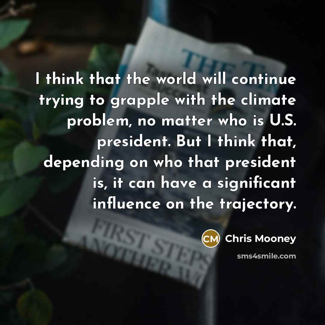 “I think that the world will continue trying to grapple with the climate problem, no matter who is U.S. president. But I think that, depending on who that president is, it can have a significant influence on the trajectory.” quote by Chris Mooney