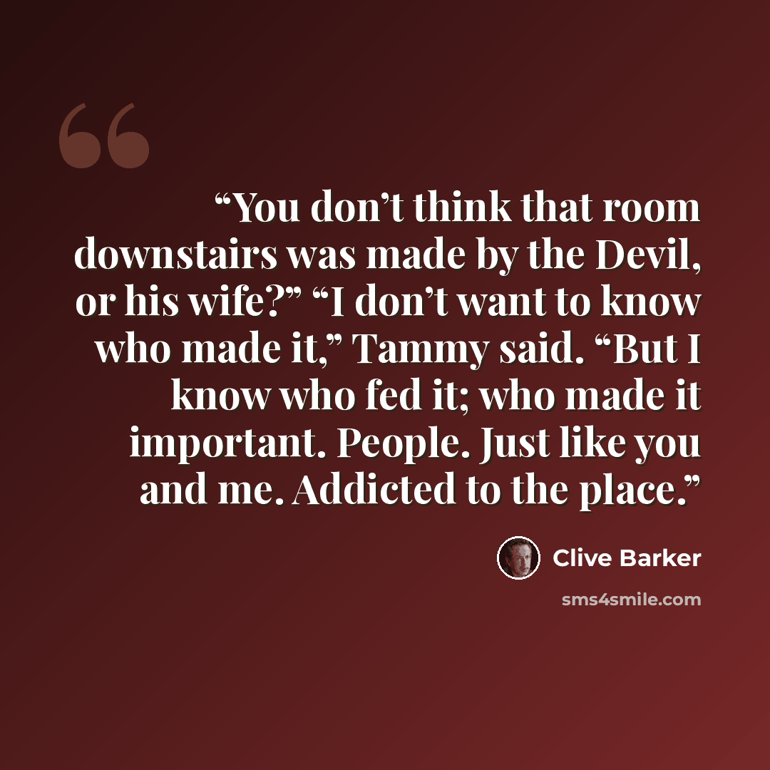 “You don’t think that room downstairs was made by the Devil, or his wife?” “I don’t want to know who made it,” Tammy said. “But I know who fed it; who made it important. People. Just like you and me. Addicted to the place.” quote by Clive Barker