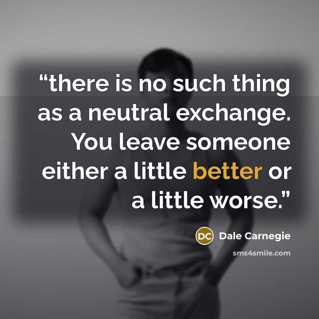 “there is no such thing as a neutral exchange. You leave someone either a little better or a little worse.” quote by Dale Carnegie