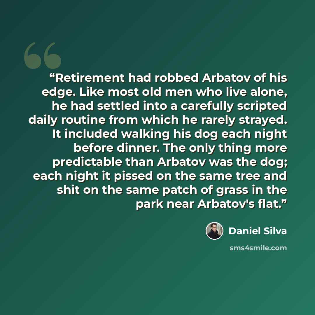 “Retirement had robbed Arbatov of his edge. Like most old men who live alone, he had settled into a carefully scripted daily routine from which he rarely strayed. It included walking his dog each night before dinner. The only thing more predictable than Arbatov was the dog; each night it pissed on…” quote by Daniel Silva