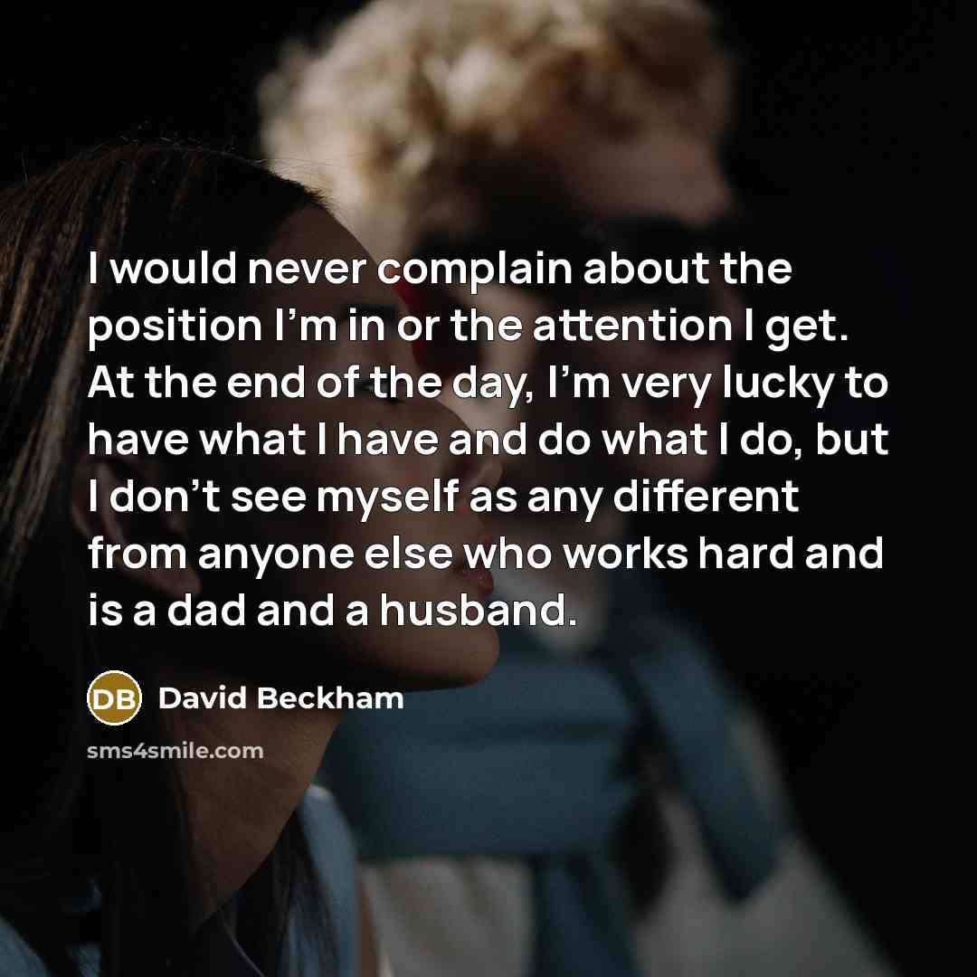 “I would never complain about the position I'm in or the attention I get. At the end of the day, I'm very lucky to have what I have and do what I do, but I don't see myself as any different from anyone else who works hard and is a dad and a husband.” quote by David Beckham
