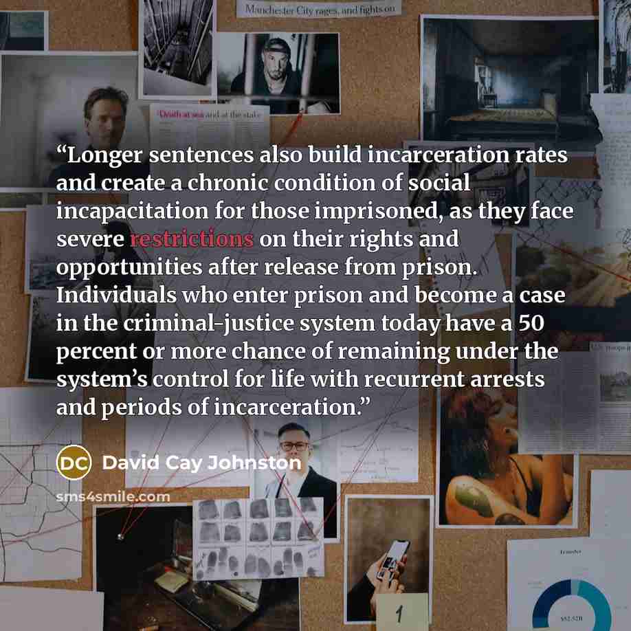 “Longer sentences also build incarceration rates and create a chronic condition of social incapacitation for those imprisoned, as they face severe restrictions on their rights and opportunities after release from prison. Individuals who enter prison and become a case in the criminal-justice system…” quote by David Cay Johnston