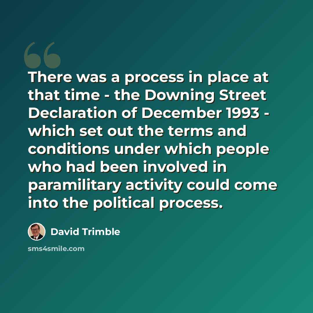 “There was a process in place at that time - the Downing Street Declaration of December 1993 - which set out the terms and conditions under which people who had been involved in paramilitary activity could come into the political process.” quote by David Trimble