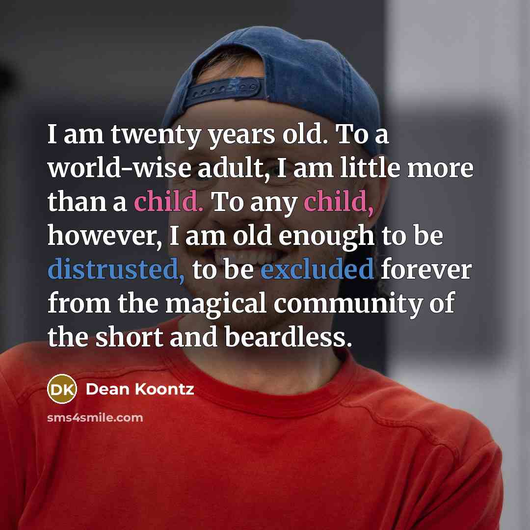 “I am twenty years old. To a world-wise adult, I am little more than a child. To any child, however, I am old enough to be distrusted, to be excluded forever from the magical community of the short and beardless.” quote by Dean Koontz