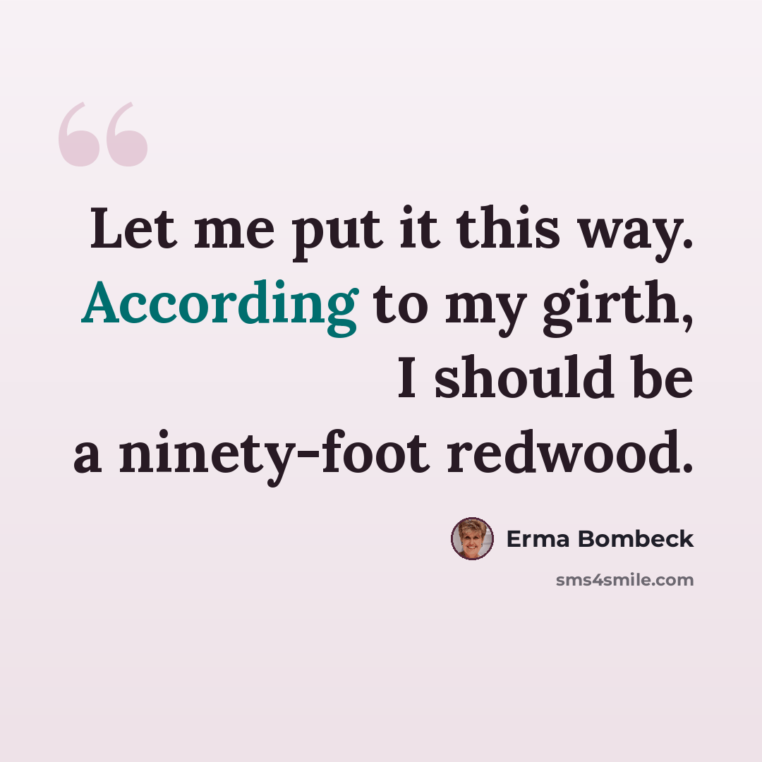 “Let me put it this way. According to my girth, I should be a ninety-foot redwood.” quote by Erma Bombeck