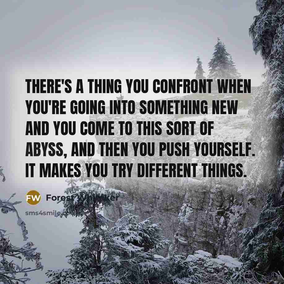 “There's a thing you confront when you're going into something new and you come to this sort of abyss, and then you push yourself. It makes you try different things.” quote by Forest Whitaker