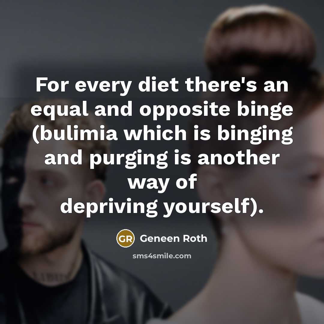 “For every diet there's an equal and opposite binge (bulimia which is binging and purging is another way of depriving yourself).” quote by Geneen Roth