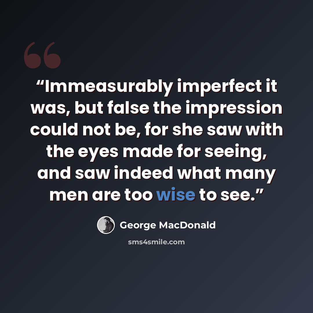 “Immeasurably imperfect it was, but false the impression could not be, for she saw with the eyes made for seeing, and saw indeed what many men are too wise to see.” quote by George MacDonald