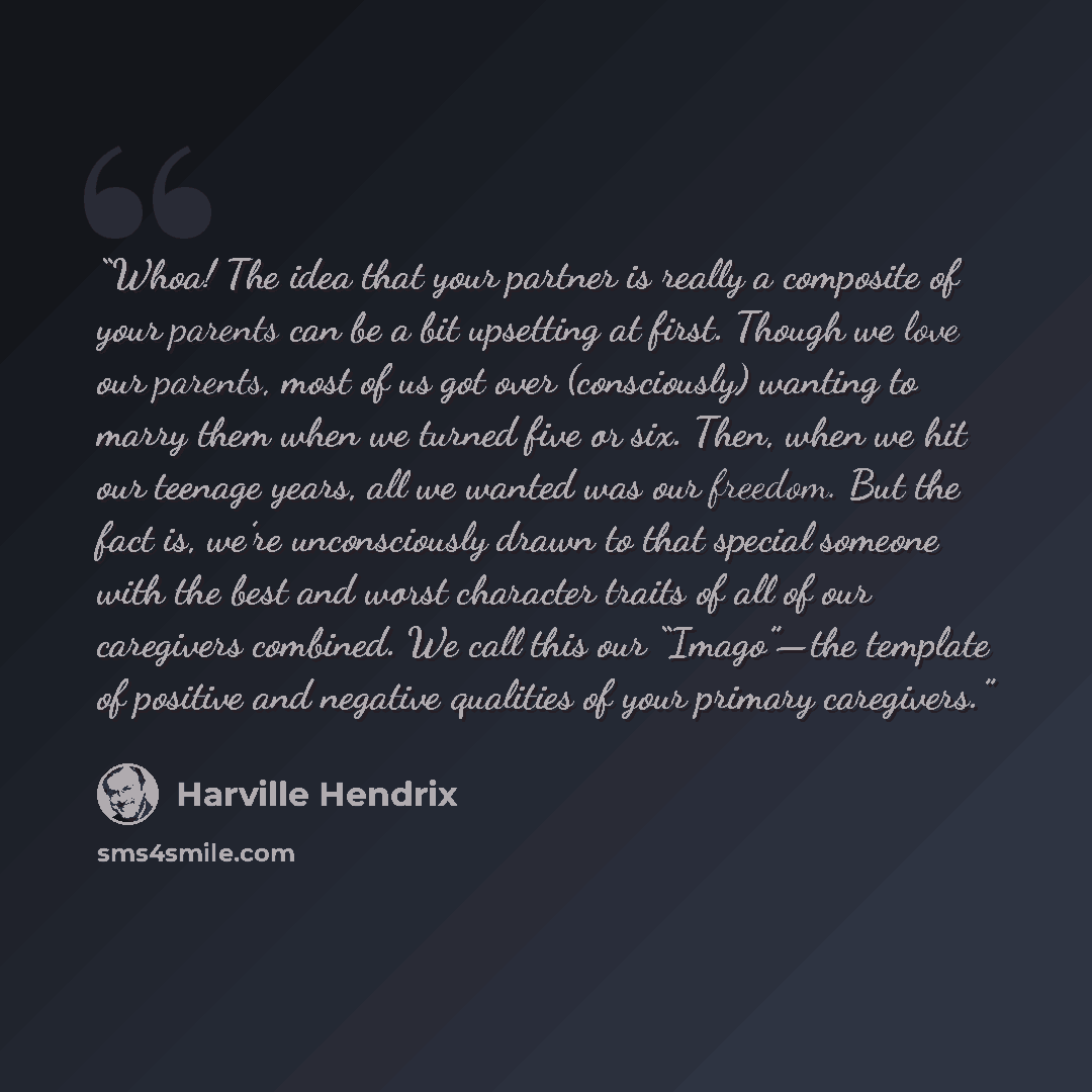“Whoa! The idea that your partner is really a composite of your parents can be a bit upsetting at first. Though we love our parents, most of us got over (consciously) wanting to marry them when we turned five or six. Then, when we hit our teenage years, all we wanted was our freedom. But the fact…” quote by Harville Hendrix