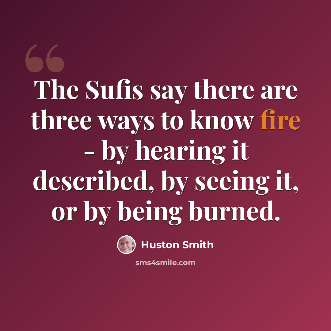 “The Sufis say there are three ways to know fire - by hearing it described, by seeing it, or by being burned.” quote by Huston Smith