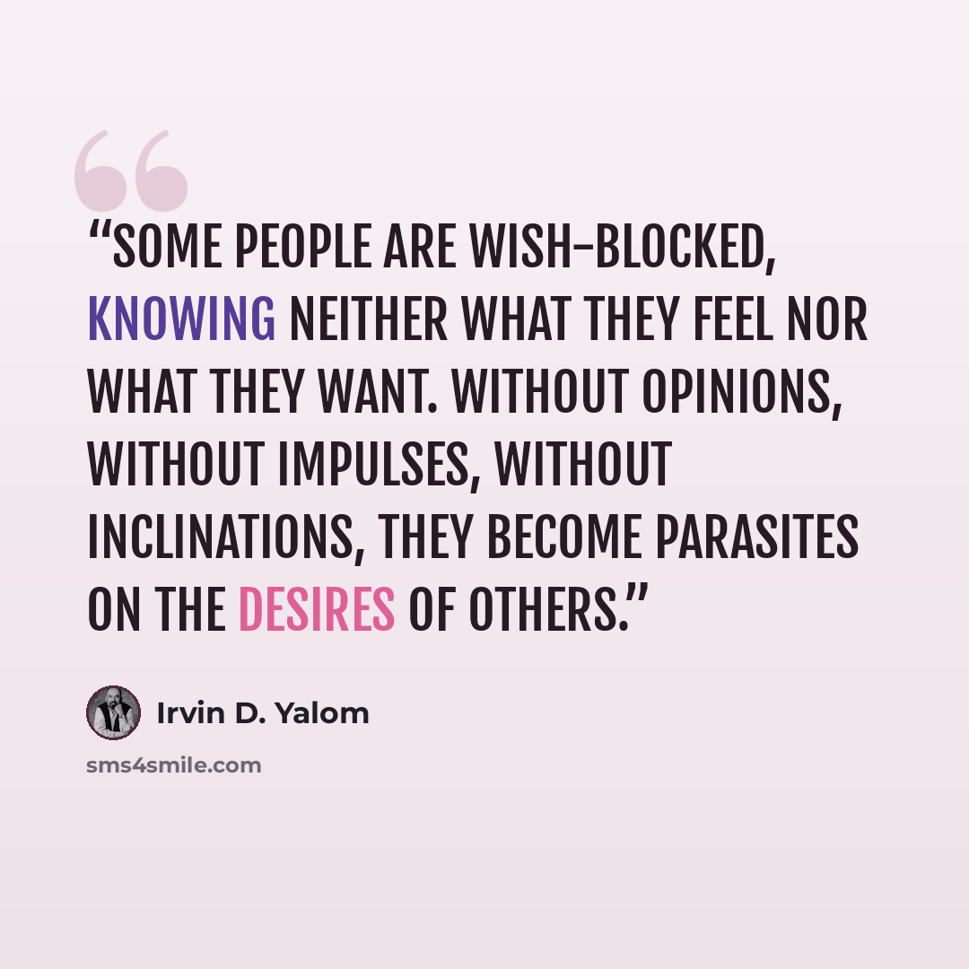 “Some people are wish-blocked, knowing neither what they feel nor what they want. Without opinions, without impulses, without inclinations, they become parasites on the desires of others.” quote by Irvin D. Yalom