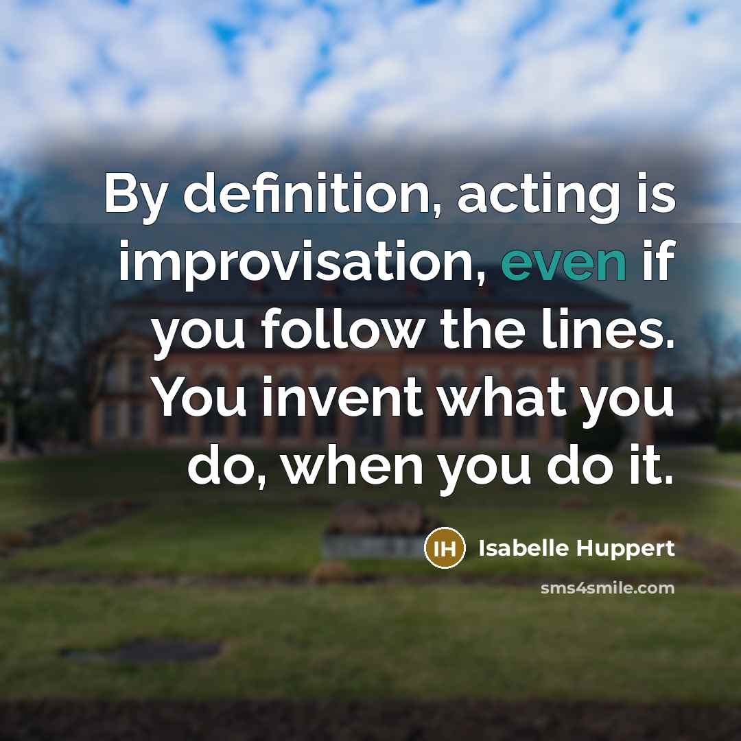 “By definition, acting is improvisation, even if you follow the lines. You invent what you do, when you do it.” quote by Isabelle Huppert