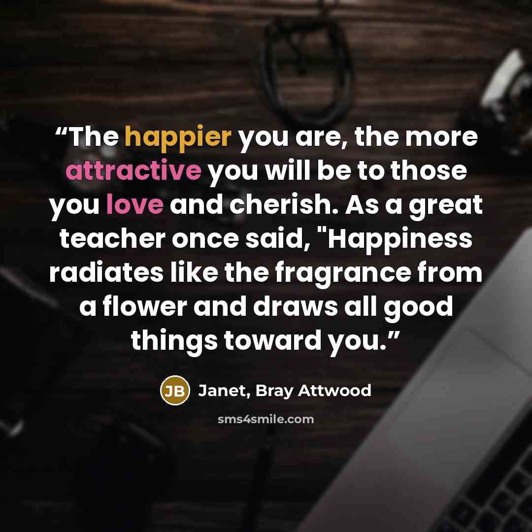 “The happier you are, the more attractive you will be to those you love and cherish. As a great teacher once said, "Happiness radiates like the fragrance from a flower and draws all good things toward you.” quote by Janet, Bray Attwood