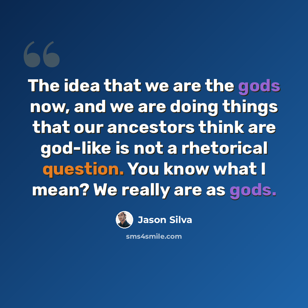 “The idea that we are the gods now, and we are doing things that our ancestors think are god-like is not a rhetorical question. You know what I mean? We really are as gods.” quote by Jason Silva