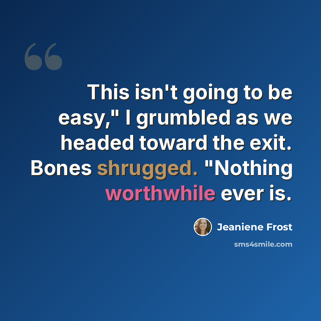 “This isn't going to be easy," I grumbled as we headed toward the exit. Bones shrugged. "Nothing worthwhile ever is.” quote by Jeaniene Frost