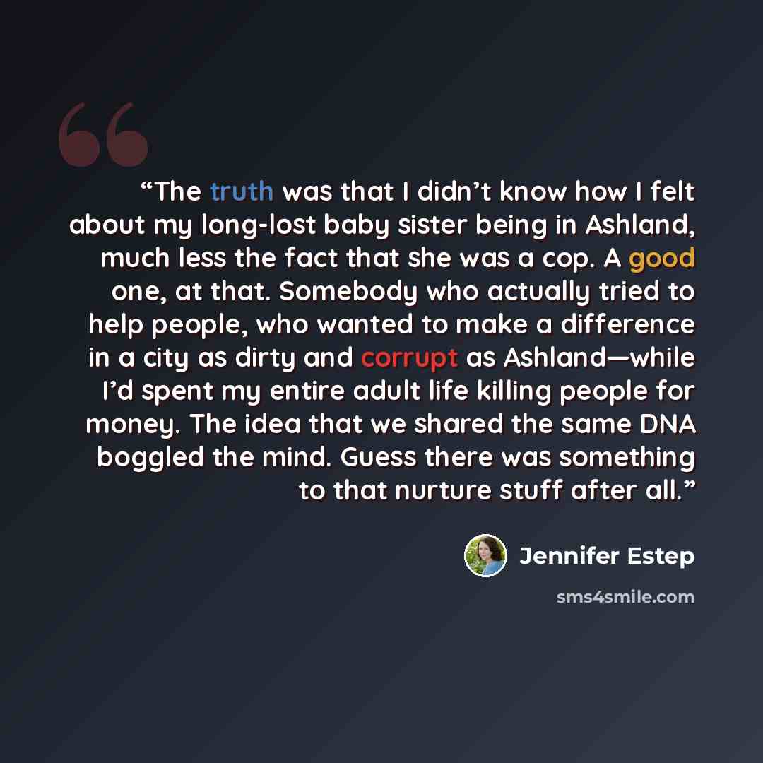 “The truth was that I didn’t know how I felt about my long-lost baby sister being in Ashland, much less the fact that she was a cop. A good one, at that. Somebody who actually tried to help people, who wanted to make a difference in a city as dirty and corrupt as Ashland—while I’d spent my entire…” quote by Jennifer Estep