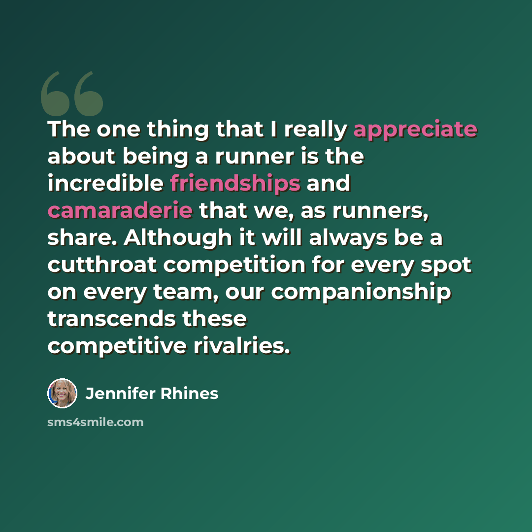 “The one thing that I really appreciate about being a runner is the incredible friendships and camaraderie that we, as runners, share. Although it will always be a cutthroat competition for every spot on every team, our companionship transcends these competitive rivalries.” quote by Jennifer Rhines