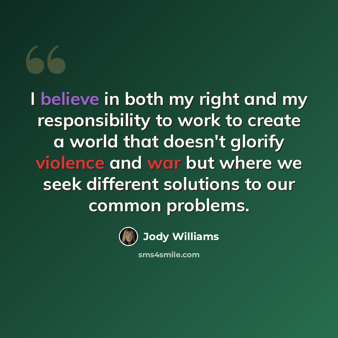 “I believe in both my right and my responsibility to work to create a world that doesn't glorify violence and war but where we seek different solutions to our common problems.” quote by Jody Williams