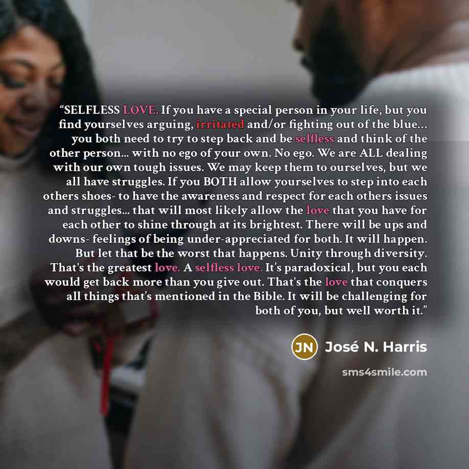 “SELFLESS LOVE. If you have a special person in your life, but you find yourselves arguing, irritated and/or fighting out of the blue… you both need to try to step back and be selfless and think of the other person... with no ego of your own. No ego. We are ALL dealing with our own tough issues. We…” quote by José N. Harris