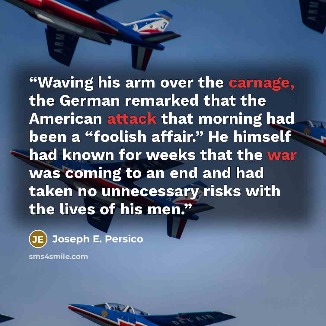 “Waving his arm over the carnage, the German remarked that the American attack that morning had been a “foolish affair.” He himself had known for weeks that the war was coming to an end and had taken no unnecessary risks with the lives of his men.” quote by Joseph E. Persico