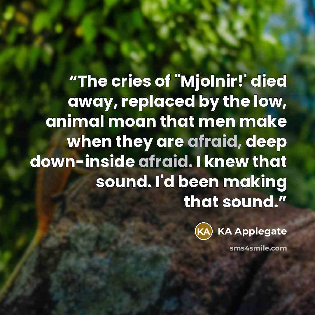 “The cries of "Mjolnir!' died away, replaced by the low, animal moan that men make when they are afraid, deep down-inside afraid. I knew that sound. I'd been making that sound.” quote by KA Applegate