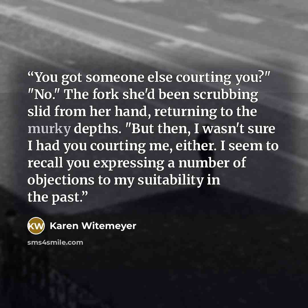 “You got someone else courting you?" "No." The fork she'd been scrubbing slid from her hand, returning to the murky depths. "But then, I wasn't sure I had you courting me, either. I seem to recall you expressing a number of objections to my suitability in the past.” quote by Karen Witemeyer